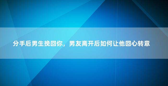 分手后男生挽回你，男友离开后如何让他回心转意