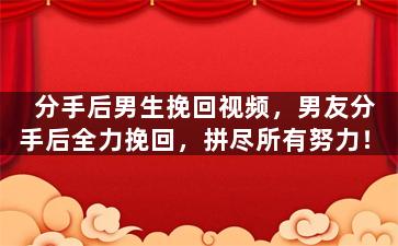 分手后男生挽回视频，男友分手后全力挽回，拼尽所有努力！