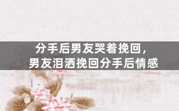 分手后男友哭着挽回，男友泪洒挽回分手后情感