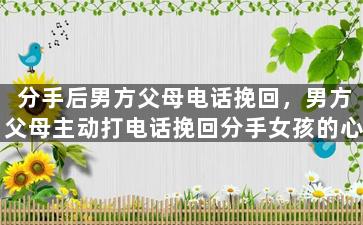 分手后男方父母电话挽回，男方父母主动打电话挽回分手女孩的心