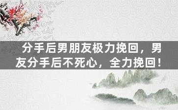 分手后男朋友极力挽回，男友分手后不死心，全力挽回！