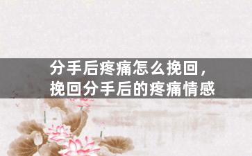分手后疼痛怎么挽回，挽回分手后的疼痛情感