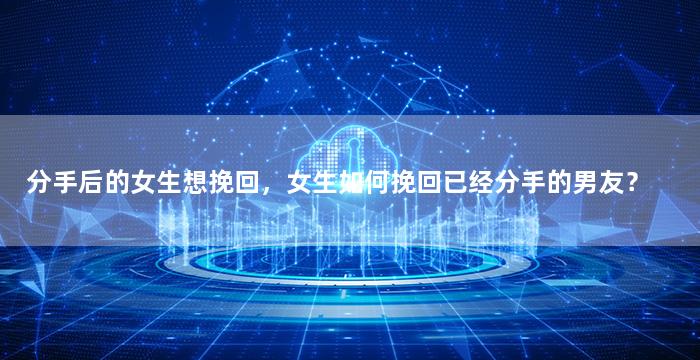 分手后的女生想挽回，女生如何挽回已经分手的男友？