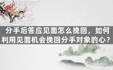 分手后答应见面怎么挽回，如何利用见面机会挽回分手对象的心？