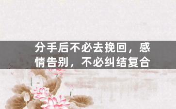 分手后不必去挽回，感情告别，不必纠结复合