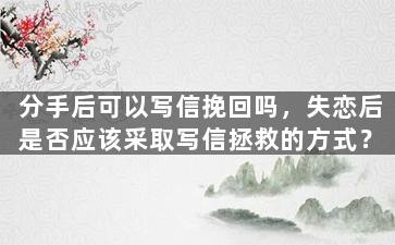 分手后可以写信挽回吗，失恋后是否应该采取写信拯救的方式？