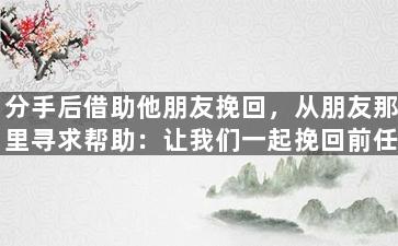 分手后借助他朋友挽回，从朋友那里寻求帮助：让我们一起挽回前任！