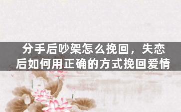 分手后吵架怎么挽回，失恋后如何用正确的方式挽回爱情
