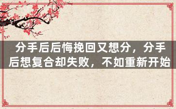 分手后后悔挽回又想分，分手后想复合却失败，不如重新开始