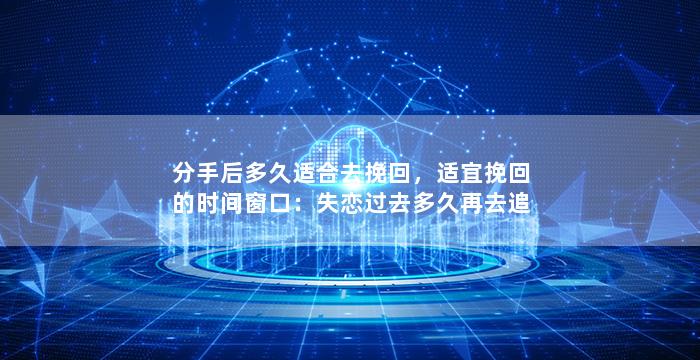 分手后多久适合去挽回，适宜挽回的时间窗口：失恋过去多久再去追回？