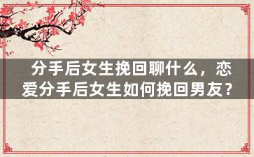 分手后女生挽回聊什么，恋爱分手后女生如何挽回男友？