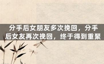 分手后女朋友多次挽回，分手后女友再次挽回，终于得到重聚