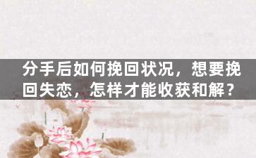 分手后如何挽回状况，想要挽回失恋，怎样才能收获和解？