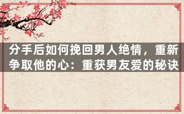 分手后如何挽回男人绝情，重新争取他的心：重获男友爱的秘诀