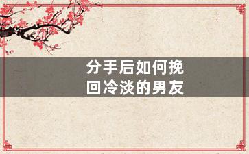 分手后如何挽回冷淡的男友