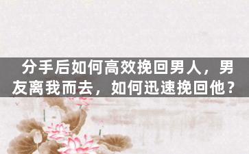 分手后如何高效挽回男人，男友离我而去，如何迅速挽回他？