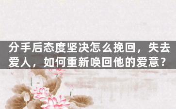 分手后态度坚决怎么挽回，失去爱人，如何重新唤回他的爱意？