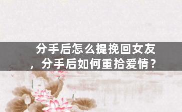 分手后怎么提挽回女友，分手后如何重拾爱情？