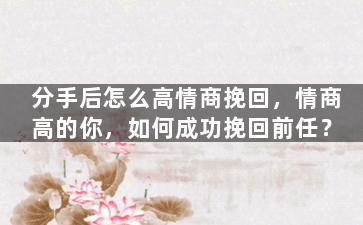 分手后怎么高情商挽回，情商高的你，如何成功挽回前任？