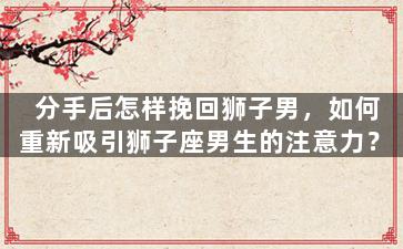 分手后怎样挽回狮子男，如何重新吸引狮子座男生的注意力？