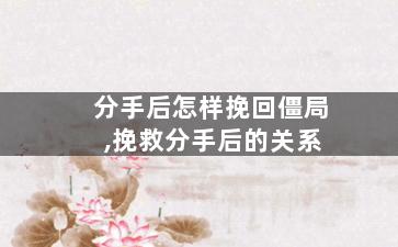 分手后怎样挽回僵局,挽救分手后的关系