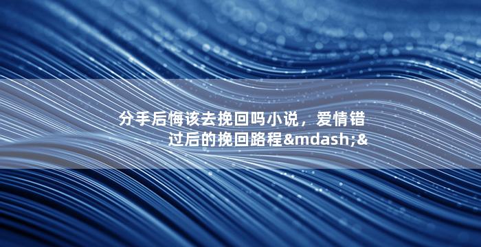 分手后悔该去挽回吗小说，爱情错过后的挽回路程——小说中的心路历程