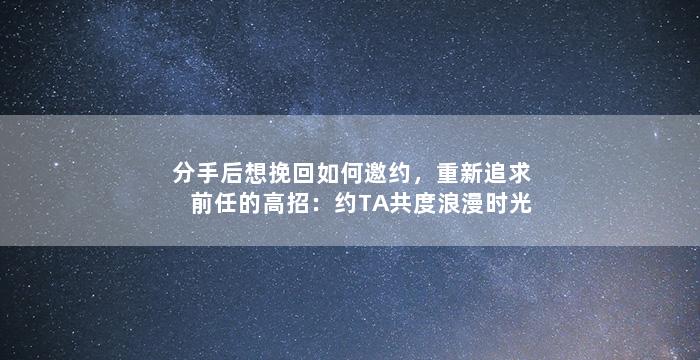 分手后想挽回如何邀约，重新追求前任的高招：约TA共度浪漫时光！