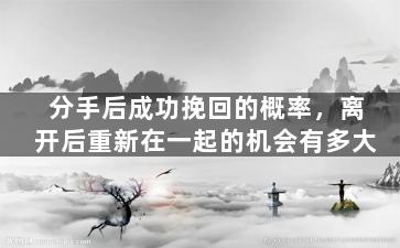 分手后成功挽回的概率，离开后重新在一起的机会有多大