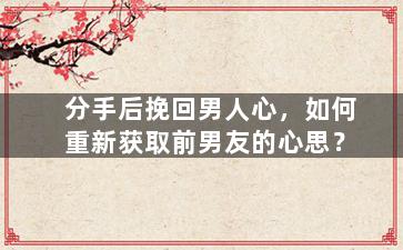 分手后挽回男人心，如何重新获取前男友的心思？