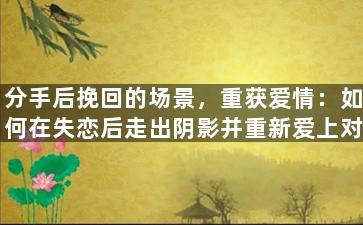 分手后挽回的场景，重获爱情：如何在失恋后走出阴影并重新爱上对方？
