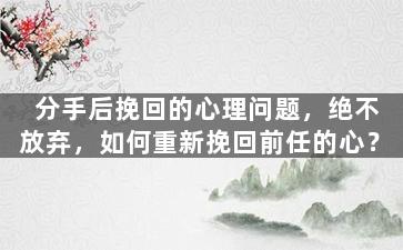 分手后挽回的心理问题，绝不放弃，如何重新挽回前任的心？