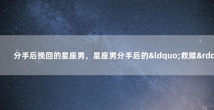 分手后挽回的星座男，星座男分手后的“救赎”计划