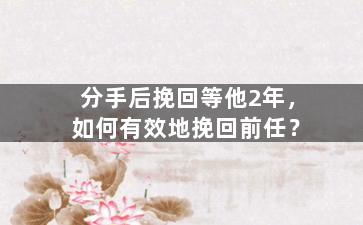 分手后挽回等他2年，如何有效地挽回前任？