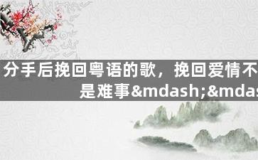 分手后挽回粤语的歌，挽回爱情不是难事——粤语情歌