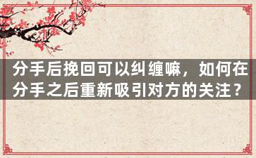 分手后挽回可以纠缠嘛，如何在分手之后重新吸引对方的关注？