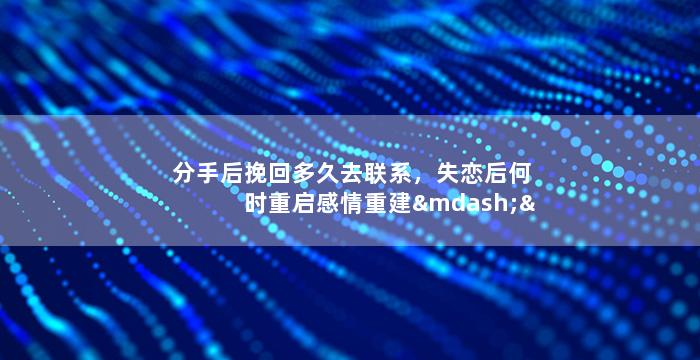 分手后挽回多久去联系，失恋后何时重启感情重建——适当间隔还是无限期冷却？