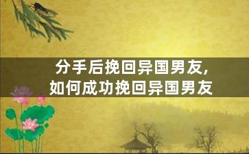 分手后挽回异国男友,如何成功挽回异国男友