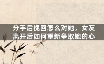 分手后挽回怎么对她，女友离开后如何重新争取她的心