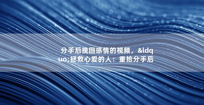 分手后挽回感情的视频，“拯救心爱的人：重拾分手后的爱情”