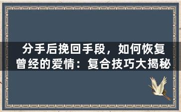 分手后挽回手段，如何恢复曾经的爱情：复合技巧大揭秘
