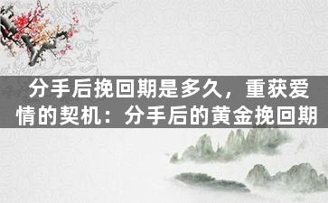 分手后挽回期是多久，重获爱情的契机：分手后的黄金挽回期