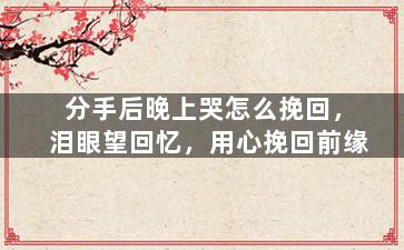 分手后晚上哭怎么挽回，泪眼望回忆，用心挽回前缘