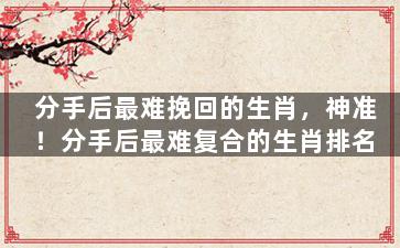 分手后最难挽回的生肖，神准！分手后最难复合的生肖排名