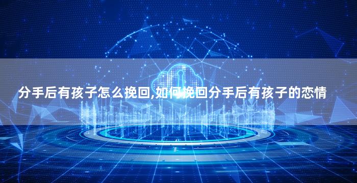 分手后有孩子怎么挽回,如何挽回分手后有孩子的恋情