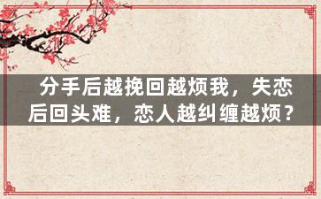 分手后越挽回越烦我，失恋后回头难，恋人越纠缠越烦？