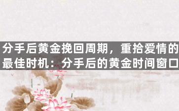 分手后黄金挽回周期，重拾爱情的最佳时机：分手后的黄金时间窗口