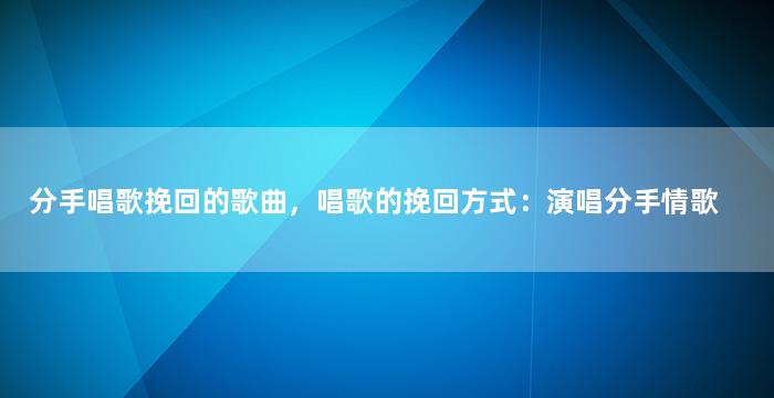 分手唱歌挽回的歌曲，唱歌的挽回方式：演唱分手情歌