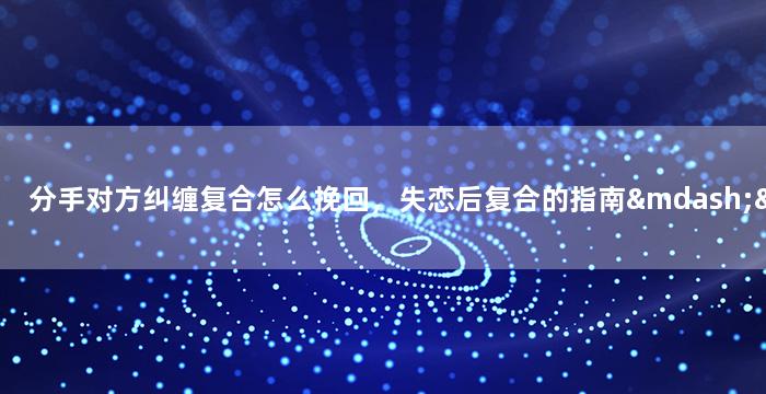 分手对方纠缠复合怎么挽回，失恋后复合的指南——如何挽回前任来重修旧好？