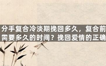 分手复合冷淡期挽回多久，复合前需要多久的时间？挽回爱情的正确方法！