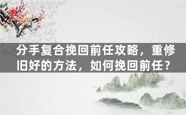 分手复合挽回前任攻略，重修旧好的方法，如何挽回前任？